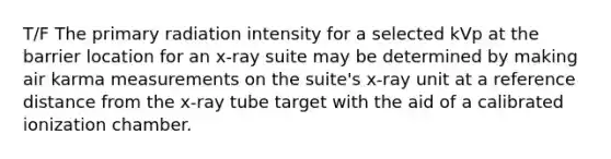 T/F The primary radiation intensity for a selected kVp at the barrier location for an x-ray suite may be determined by making air karma measurements on the suite's x-ray unit at a reference distance from the x-ray tube target with the aid of a calibrated ionization chamber.