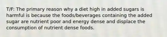 T/F: The primary reason why a diet high in added sugars is harmful is because the foods/beverages containing the added sugar are nutrient poor and energy dense and displace the consumption of nutrient dense foods.