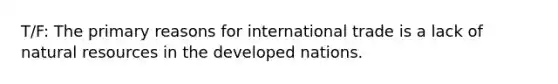 T/F: The primary reasons for international trade is a lack of natural resources in the developed nations.