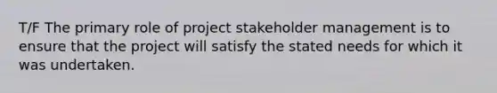 T/F The primary role of project stakeholder management is to ensure that the project will satisfy the stated needs for which it was undertaken.