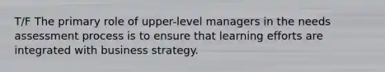 T/F The primary role of upper-level managers in the needs assessment process is to ensure that learning efforts are integrated with business strategy.