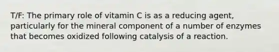 T/F: The primary role of vitamin C is as a reducing agent, particularly for the mineral component of a number of enzymes that becomes oxidized following catalysis of a reaction.