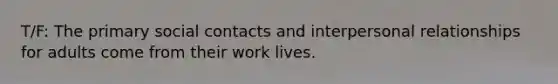 T/F: The primary social contacts and interpersonal relationships for adults come from their work lives.