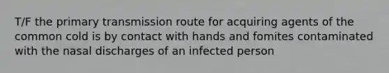 T/F the primary transmission route for acquiring agents of the common cold is by contact with hands and fomites contaminated with the nasal discharges of an infected person