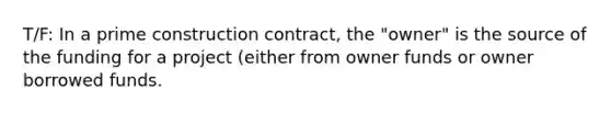 T/F: In a prime construction contract, the "owner" is the source of the funding for a project (either from owner funds or owner borrowed funds.