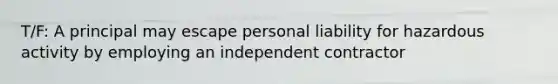 T/F: A principal may escape personal liability for hazardous activity by employing an independent contractor