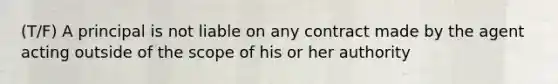 (T/F) A principal is not liable on any contract made by the agent acting outside of the scope of his or her authority