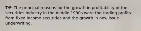 T/F: The principal reasons for the growth in profitability of the securities industry in the middle 1990s were the trading profits from fixed income securities and the growth in new issue underwriting.