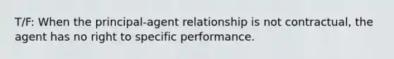 T/F: When the principal-agent relationship is not contractual, the agent has no right to specific performance.