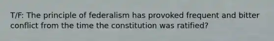 T/F: The principle of federalism has provoked frequent and bitter conflict from the time the constitution was ratified?