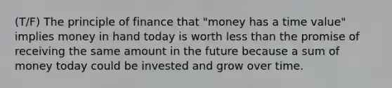 (T/F) The principle of finance that "money has a time value" implies money in hand today is worth less than the promise of receiving the same amount in the future because a sum of money today could be invested and grow over time.