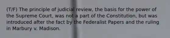 (T/F) The principle of judicial review, the basis for the power of the Supreme Court, was not a part of the Constitution, but was introduced after the fact by the Federalist Papers and the ruling in Marbury v. Madison.