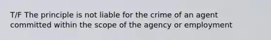 T/F The principle is not liable for the crime of an agent committed within the scope of the agency or employment