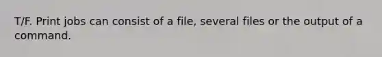 T/F. Print jobs can consist of a file, several files or the output of a command.