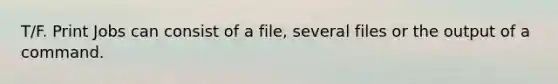 T/F. Print Jobs can consist of a file, several files or the output of a command.