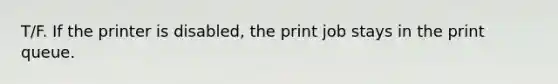 T/F. If the printer is disabled, the print job stays in the print queue.