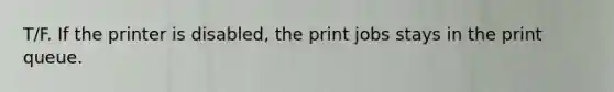 T/F. If the printer is disabled, the print jobs stays in the print queue.