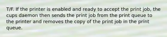 T/F. If the printer is enabled and ready to accept the print job, the cups daemon then sends the print job from the print queue to the printer and removes the copy of the print job in the print queue.