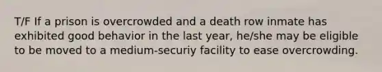 T/F If a prison is overcrowded and a death row inmate has exhibited good behavior in the last year, he/she may be eligible to be moved to a medium-securiy facility to ease overcrowding.