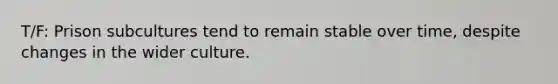 T/F: Prison subcultures tend to remain stable over time, despite changes in the wider culture.