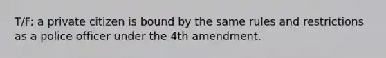 T/F: a private citizen is bound by the same rules and restrictions as a police officer under the 4th amendment.