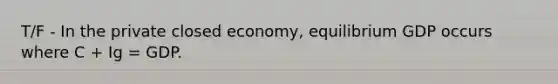 T/F - In the private closed economy, equilibrium GDP occurs where C + Ig = GDP.