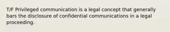 T/F Privileged communication is a legal concept that generally bars the disclosure of confidential communications in a legal proceeding.