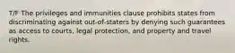 T/F The privileges and immunities clause prohibits states from discriminating against out-of-staters by denying such guarantees as access to courts, legal protection, and property and travel rights.