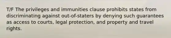 T/F The privileges and immunities clause prohibits states from discriminating against out-of-staters by denying such guarantees as access to courts, legal protection, and property and travel rights.