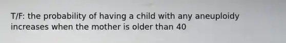 T/F: the probability of having a child with any aneuploidy increases when the mother is older than 40