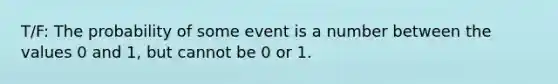 T/F: The probability of some event is a number between the values 0 and 1, but cannot be 0 or 1.