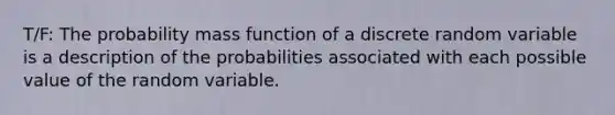 T/F: The probability mass function of a discrete random variable is a description of the probabilities associated with each possible value of the random variable.