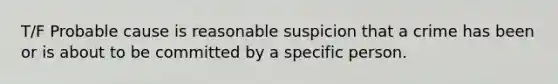 T/F Probable cause is reasonable suspicion that a crime has been or is about to be committed by a specific person.