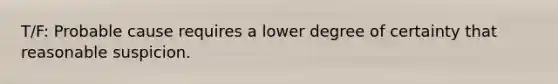 T/F: Probable cause requires a lower degree of certainty that reasonable suspicion.