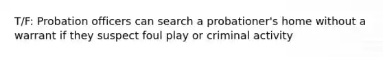 T/F: Probation officers can search a probationer's home without a warrant if they suspect foul play or criminal activity