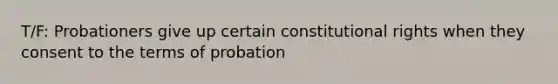 T/F: Probationers give up certain constitutional rights when they consent to the terms of probation