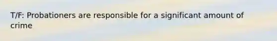 T/F: Probationers are responsible for a significant amount of crime