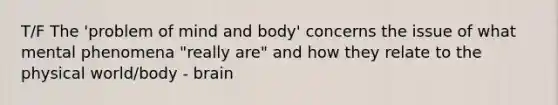 T/F The 'problem of mind and body' concerns the issue of what mental phenomena "really are" and how they relate to the physical world/body - brain