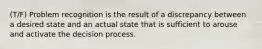 (T/F) Problem recognition is the result of a discrepancy between a desired state and an actual state that is sufficient to arouse and activate the decision process.