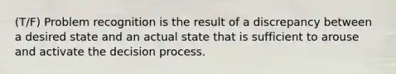 (T/F) Problem recognition is the result of a discrepancy between a desired state and an actual state that is sufficient to arouse and activate the decision process.