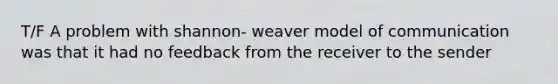 T/F A problem with shannon- weaver model of communication was that it had no feedback from the receiver to the sender