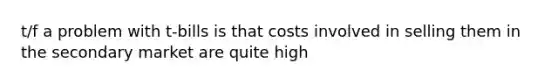 t/f a problem with t-bills is that costs involved in selling them in the secondary market are quite high