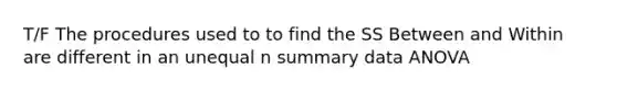 T/F The procedures used to to find the SS Between and Within are different in an unequal n summary data ANOVA