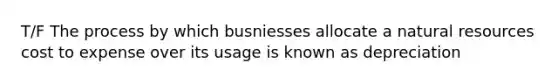 T/F The process by which busniesses allocate a natural resources cost to expense over its usage is known as depreciation