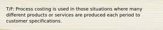 T/F: Process costing is used in those situations where many different products or services are produced each period to customer specifications.