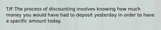 T/F The process of discounting involves knowing how much money you would have had to deposit yesterday in order to have a specific amount today.