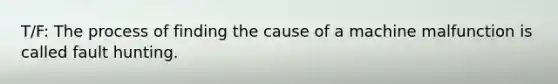 T/F: The process of finding the cause of a machine malfunction is called fault hunting.