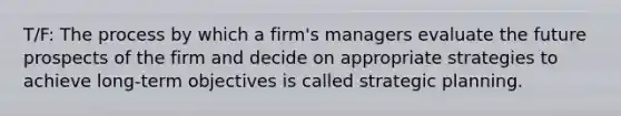 T/F: The process by which a firm's managers evaluate the future prospects of the firm and decide on appropriate strategies to achieve long-term objectives is called strategic planning.