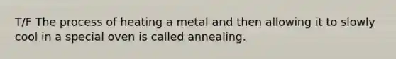 T/F The process of heating a metal and then allowing it to slowly cool in a special oven is called annealing.