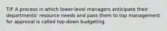 T/F A process in which lower-level managers anticipate their departments' resource needs and pass them to top management for approval is called top-down budgeting.